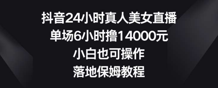 抖音24小时真人美女直播，单场6小时撸14000元，小白也可操作，落地保姆教程【揭秘】-知创网