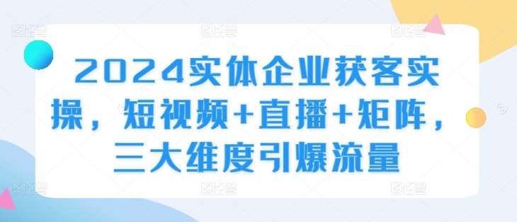2024实体企业获客实操，短视频+直播+矩阵，三大维度引爆流量-知创网