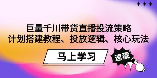 （9148期）巨量千川带货直播投流策略：计划搭建教程、投放逻辑、核心玩法！-知创网
