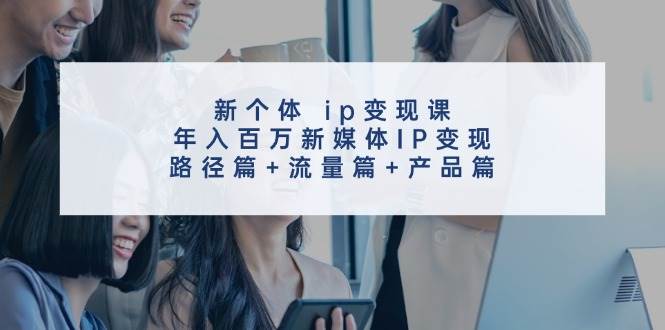 新个体ip变现课，年入百万新媒体IP变现，路径篇+流量篇+产品篇-知创网