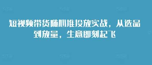 短视频带货随心推投放实战，从选品到放量，生意即刻起飞-知创网