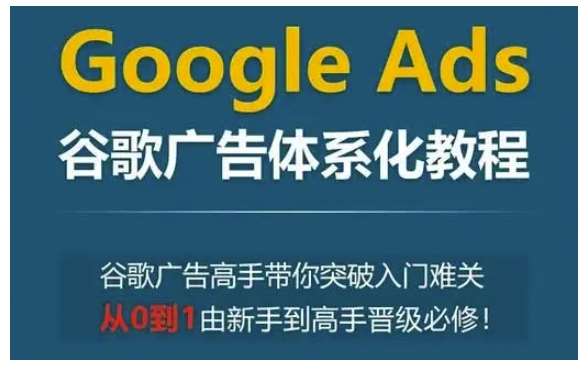 Google Ads谷歌广告体系化教程,谷歌广告高手带你突破入门难关,从0到1由新手到高手晋级必修-知创网