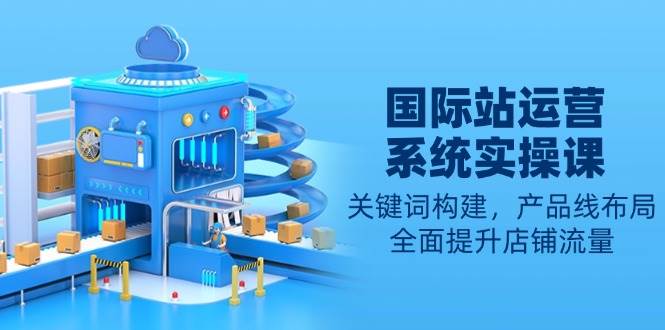 （13967期）国际站运营系统实操课：关键词构建，产品线布局，全面提升店铺流量-知创网