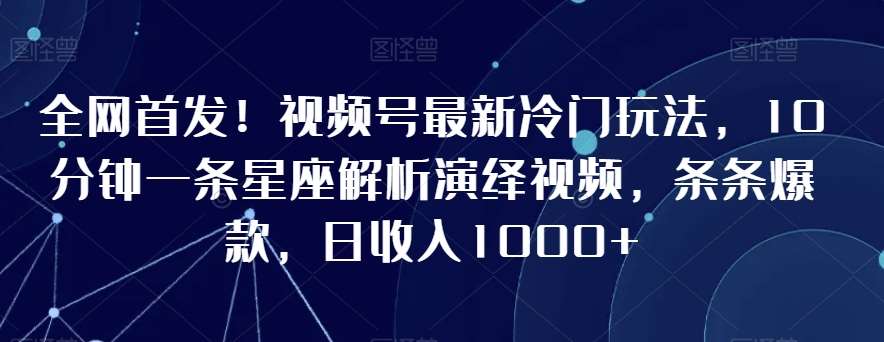 全网首发！视频号最新冷门玩法，10分钟一条星座解析演绎视频，条条爆款，日收入1000+【揭秘】-知创网