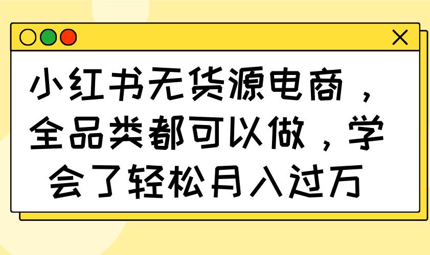 (14100期)小红书无货源电商,全品类都可以做,学会了轻松月入过万-知创网
