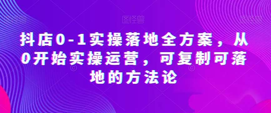 抖店0-1实操落地全方案，从0开始实操运营，可复制可落地的方法论-知创网