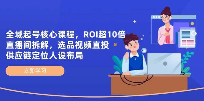 全域起号核心课程，ROI超10倍直播间拆解，选品直投，供应链定位人设布局-知创网