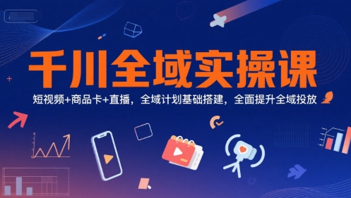 千川全域实操课，短视频+商品卡+直播，全域计划基础搭建，全面提升全域投放-知创网