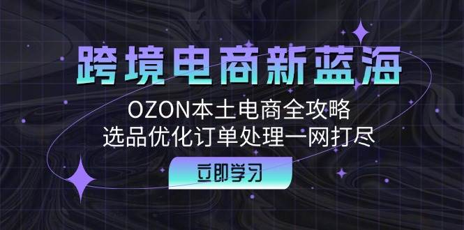 （12632期）跨境电商新蓝海：OZON本土电商全攻略，选品优化订单处理一网打尽-知创网