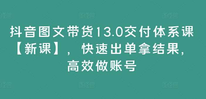 抖音图文带货13.0交付体系课【新课】，快速出单拿结果，高效做账号-知创网