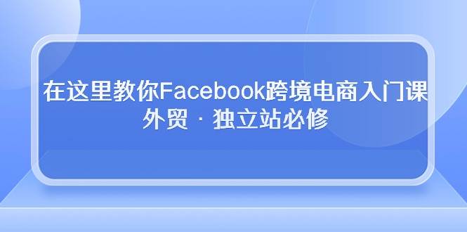 （10259期）在这里教你Facebook跨境电商入门课，外贸·独立站必修-知创网