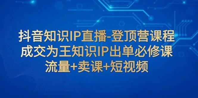 抖音知识IP直播-登顶营课程：成交为王知识IP出单必修课 流量+卖课+短视频-知创网