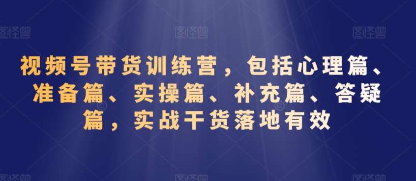 视频号带货训练营，包括心理篇、准备篇、实操篇、补充篇、答疑篇，实战干货落地有效-知创网