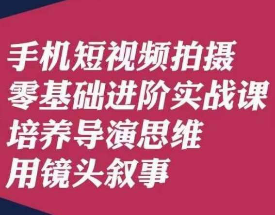手机短视频拍摄零基础进阶实战课,培养导演思维用镜头叙事唐先生-知创网
