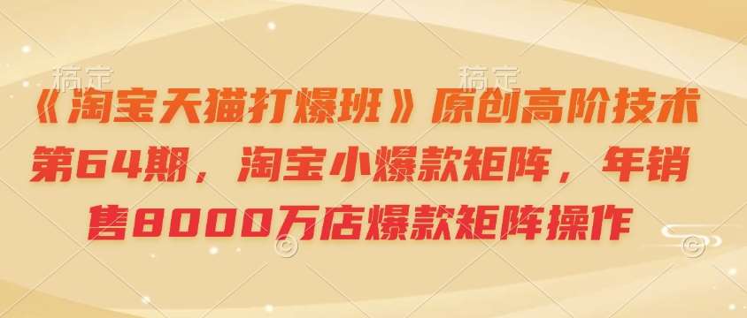 《淘宝天猫打爆班》原创高阶技术第64期，淘宝小爆款矩阵，年销售8000万店爆款矩阵操作-知创网