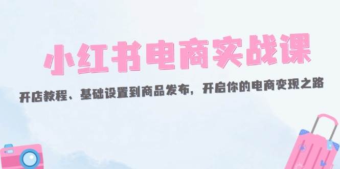 (12367期)小红书电商实战课:开店教程、基础设置到商品发布,开启你的电商变现之路-知创网