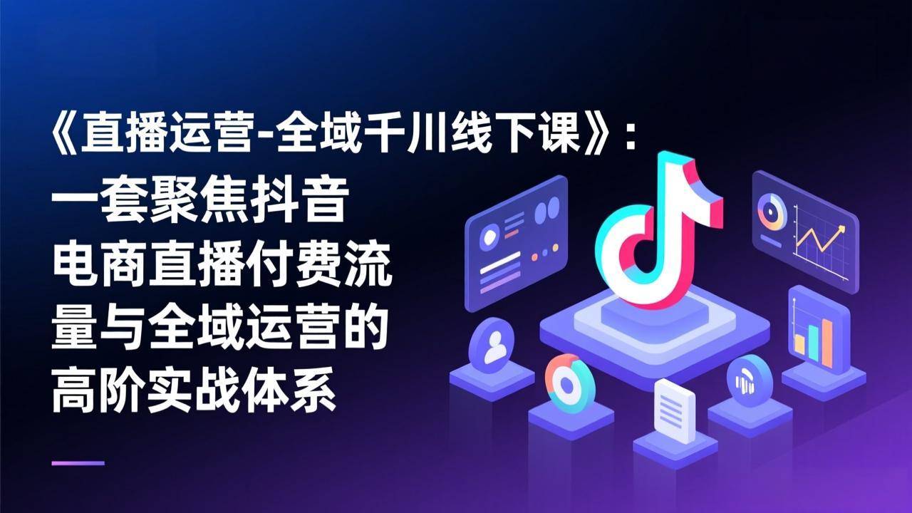 （17344期）《直播运营-全域千川线下课》：一套聚焦抖音电商直播付费流量与全域运营的高阶实战体系-知创网