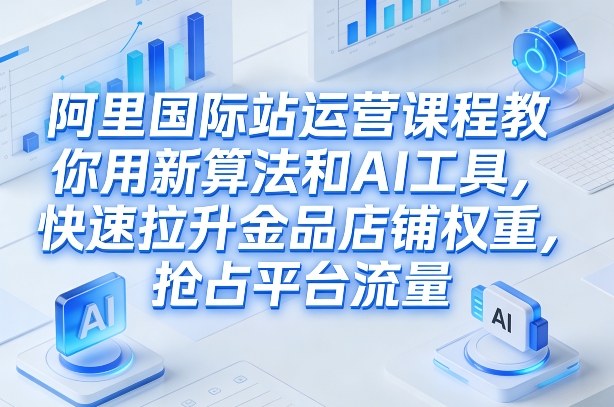 阿里国际站运营课程，教你用新算法和AI工具，快速拉升金品店铺权重，抢占平台流量（更新2026）-知创网