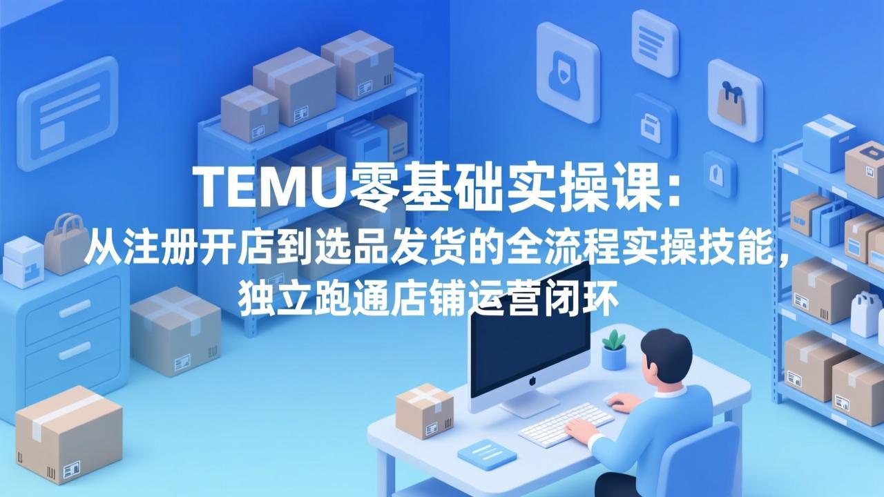 （17568期）TEMU零基础实操课：从注册开店到选品发货的全流程实操技能，独立跑通店铺运营闭环-知创网