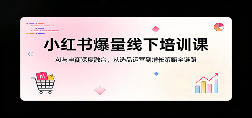 小红书爆量线下培训课：AI与电商深度融合，从选品运营到增长策略全链路-知创网