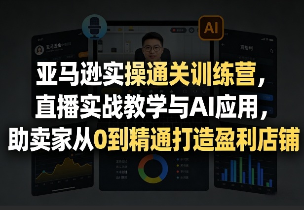 亚马逊实操通关训练营，直播实战教学与AI应用，助卖家从0到精通打造盈利店铺（更新4月29日）-知创网