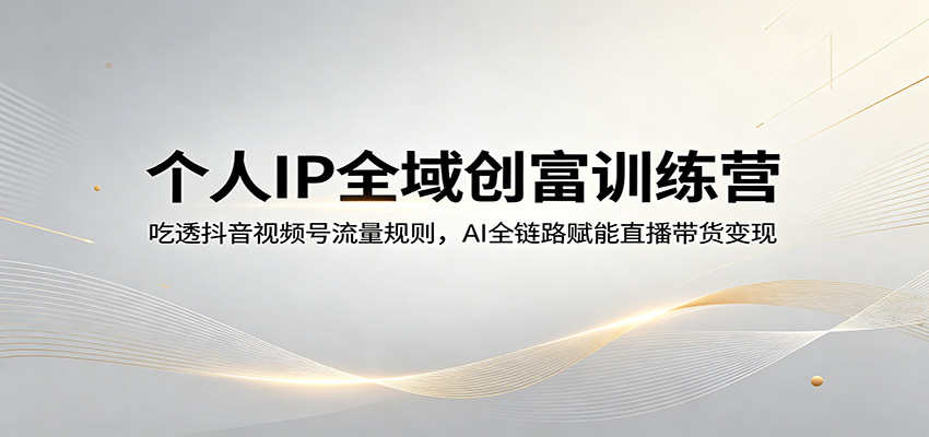 个人IP全域创富训练营：吃透抖音视频号流量规则，AI全链路赋能直播带货变现-知创网