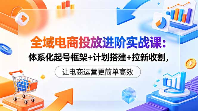 （18532期）全域电商投放进阶实战课：体系化起号框架+计划搭建+拉新收割，让电商运营更简单高效-知创网