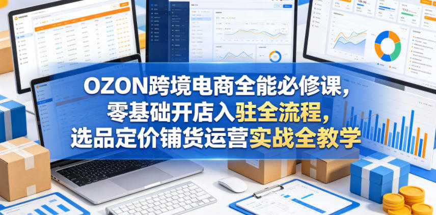 OZON跨境电商全能必修课,零基础开店入驻全流程,选品定价铺货运营实战全教学-知创网