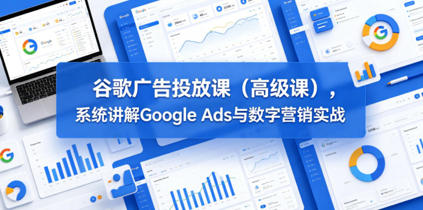 谷歌广告投放课（高级课），系统讲解Google Ads与数字营销实战-知创网