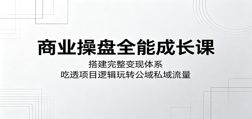 商业操盘全能成长课：搭建完整变现体系，吃透项目逻辑玩转公域私域流量-知创网