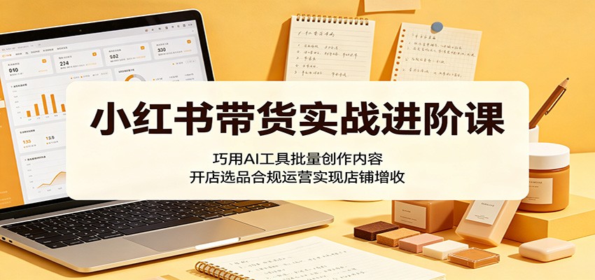 小红书带货实战进阶课：巧用AI工具批量创作内容，开店选品合规运营实现店铺增收-知创网