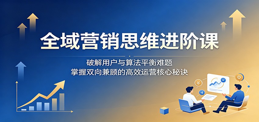 全域营销思维进阶课：破解用户与算法平衡难题，掌握双向兼顾的高效运营核心秘诀-知创网