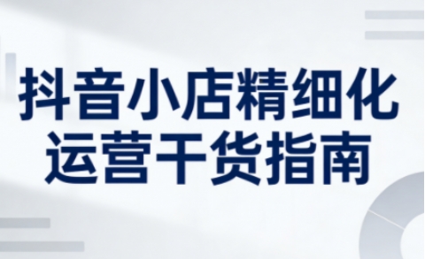 抖音小店精细化运营干货指南新版，助力商家系统提升店铺运营能力（更新26年5月）-知创网