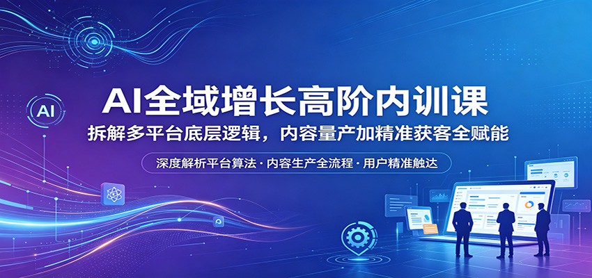 AI全域增长高阶内训课：拆解多平台底层逻辑，内容量产加精准获客全赋能-知创网