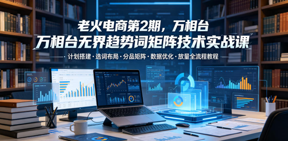 老火电商第2期,万相台无界趋势词矩阵技术实战课,计划搭建・选词布局・分品矩阵・数据优化・放量全流程教程-知创网