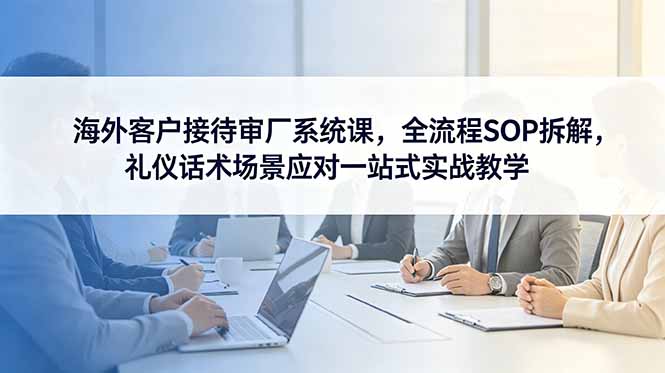 （18772期）海外客户接待审厂系统课，全流程SOP拆解，礼仪话术场景应对一站式实战教学-知创网