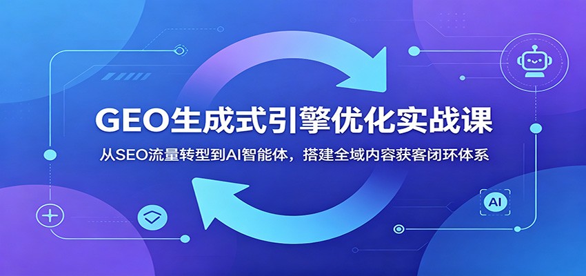 GEO生成式引擎优化实战课：从SEO流量转型到AI智能体，搭建全域内容获客闭环体系-知创网