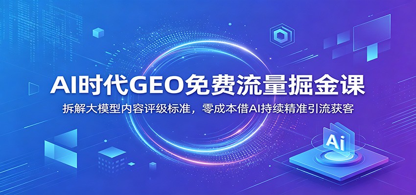 AI时代GEO免费流量掘金课：拆解大模型内容评级标准，零成本借AI持续精准引流获客-知创网