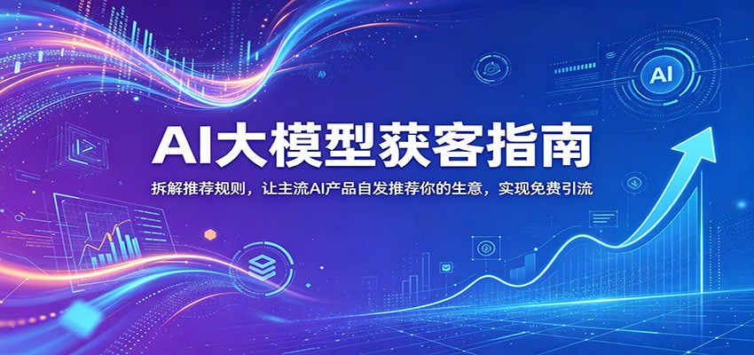 AI大模型获客指南：拆解推荐规则，让主流AI产品自发推荐你的生意 ，实现免费引流-知创网