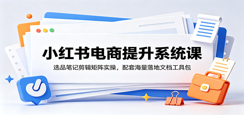 小红书电商提升系统课：选品笔记剪辑矩阵实操，配套海量落地文档工具包-知创网