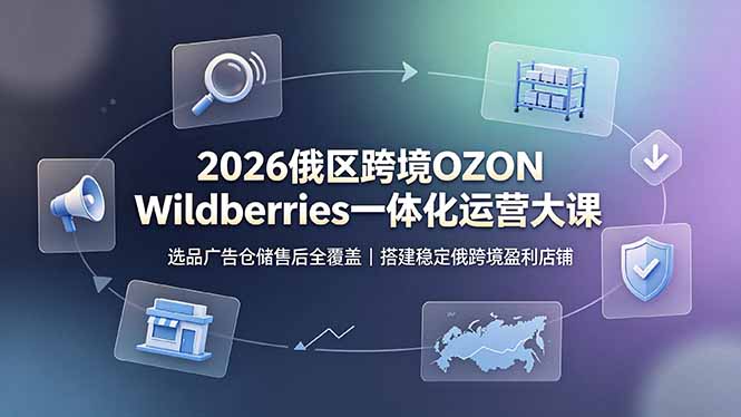（19162期）2026俄区跨境OZON Wildberries一体化运营大课，选品广告仓储售后全覆盖，搭建稳定俄跨境盈利店铺-知创网