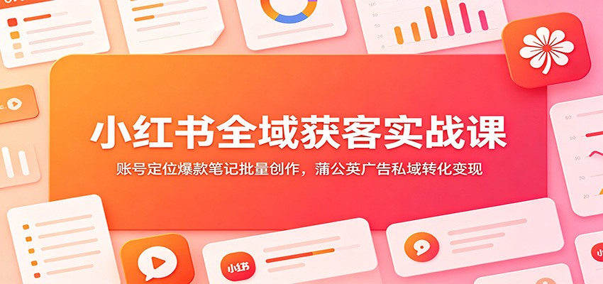 小红书全域获客实战课：账号定位爆款笔记批量创作，蒲公英广告私域转化变现-知创网