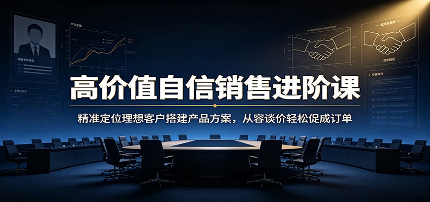 高价值自信销售进阶课：精准定位理想客户搭建产品方案，从容谈价轻松促成订单-知创网