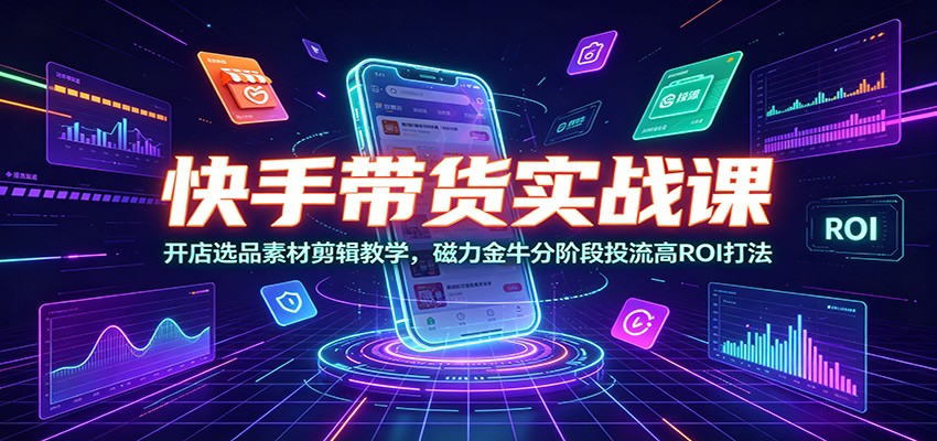 快手带货实战课:开店选品素材剪辑教学,磁力金牛分阶段投流高ROI打法-知创网