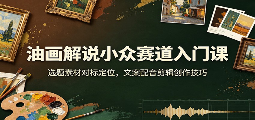 油画解说小众赛道入门课：选题素材对标定位，文案配音剪辑创作技巧-知创网