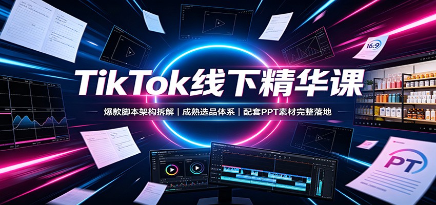 TikTok线下精华课：爆款脚本架构拆解，成熟选品体系，配套PPT素材完整落地-知创网