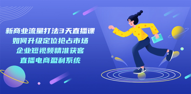 新商业-流量打法3天直播课：定位抢占市场 企业短视频获客 直播电商盈利系统-知创网