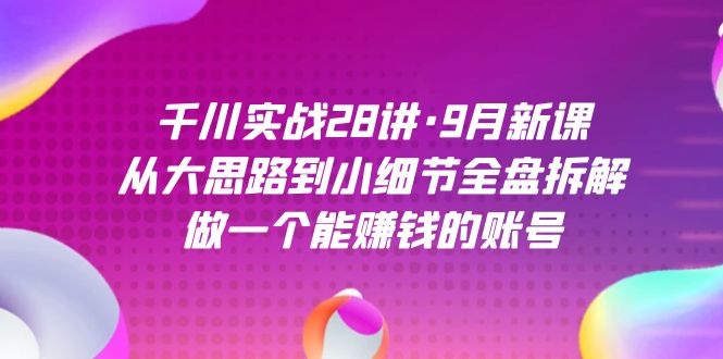 千川实战28讲·9月新课：从大思路到小细节全盘拆解，做一个能赚钱的账号-知创网