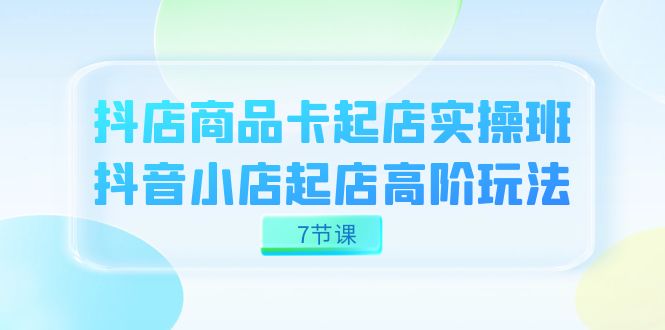 抖店-商品卡起店实战班，抖音小店起店高阶玩法（7节课）-知创网
