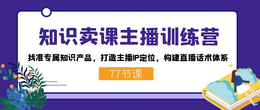 知识卖课主播训练营：找准专属知识产品，打造主播IP定位，构建直播话术体系-知创网